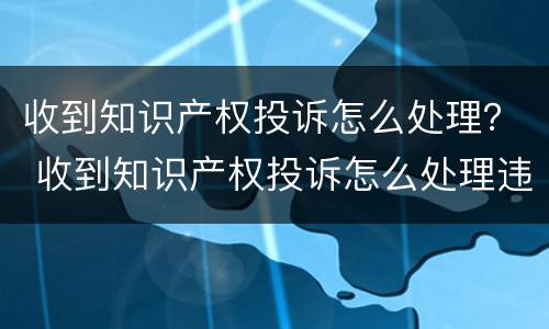收到知识产权投诉怎么处理？ 收到知识产权投诉怎么处理违章