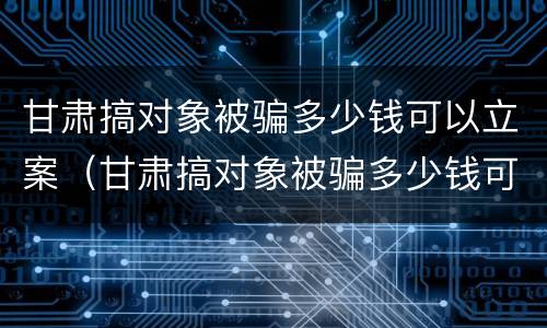 甘肃搞对象被骗多少钱可以立案（甘肃搞对象被骗多少钱可以立案侦查）