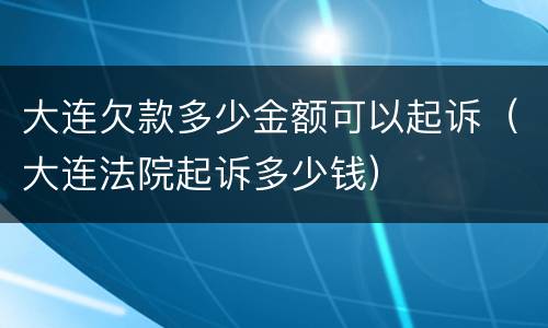 大连欠款多少金额可以起诉（大连法院起诉多少钱）