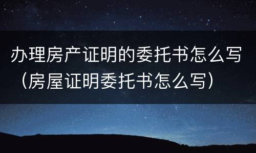 办理房产证明的委托书怎么写（房屋证明委托书怎么写）