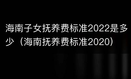 海南子女抚养费标准2022是多少（海南抚养费标准2020）