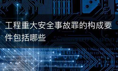 工程重大安全事故罪的构成要件包括哪些