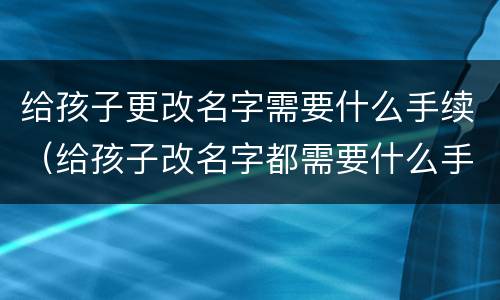给孩子更改名字需要什么手续（给孩子改名字都需要什么手续办理）
