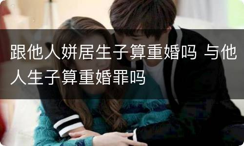 跟他人姘居生子算重婚吗 与他人生子算重婚罪吗