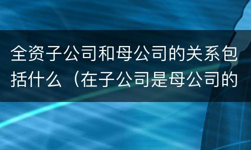 全资子公司和母公司的关系包括什么（在子公司是母公司的全资子公司的情况下）