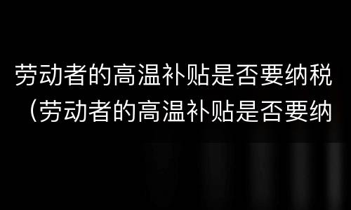 劳动者的高温补贴是否要纳税（劳动者的高温补贴是否要纳税了）