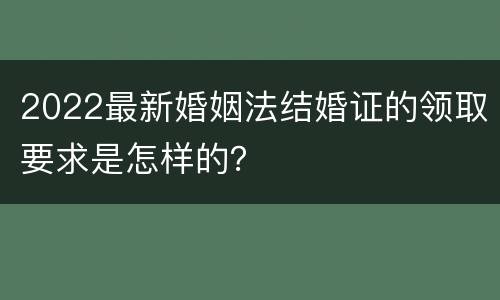 2022最新婚姻法结婚证的领取要求是怎样的？