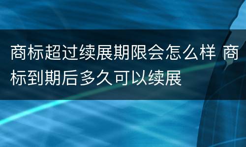 商标超过续展期限会怎么样 商标到期后多久可以续展