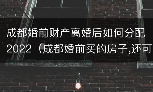 成都婚前财产离婚后如何分配2022（成都婚前买的房子,还可以买房吗）