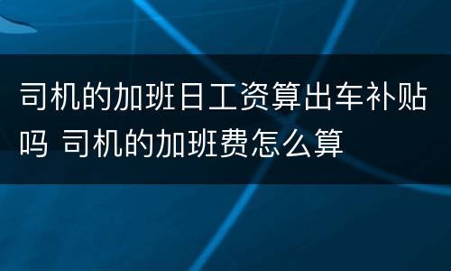 司机的加班日工资算出车补贴吗 司机的加班费怎么算