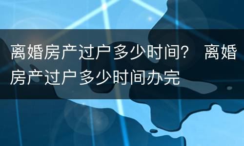 离婚房产过户多少时间？ 离婚房产过户多少时间办完