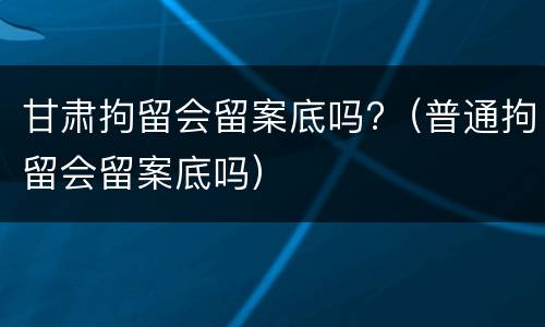 甘肃拘留会留案底吗?（普通拘留会留案底吗）