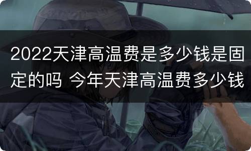 2022天津高温费是多少钱是固定的吗 今年天津高温费多少钱