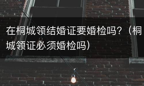 在桐城领结婚证要婚检吗?（桐城领证必须婚检吗）