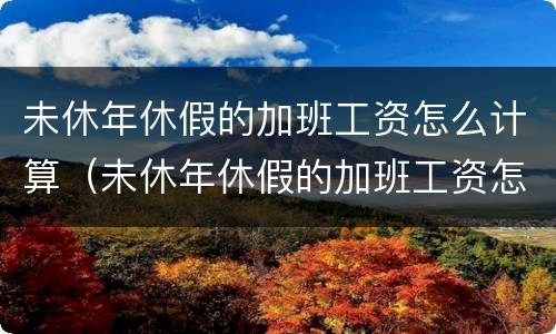 未休年休假的加班工资怎么计算（未休年休假的加班工资怎么计算呢）
