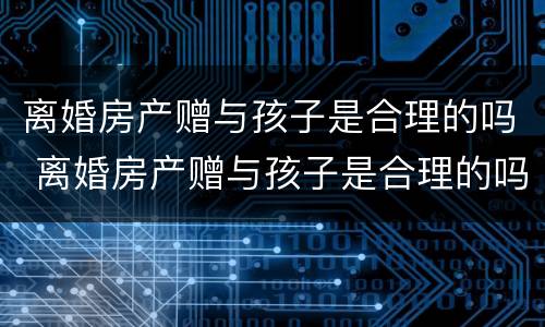 离婚房产赠与孩子是合理的吗 离婚房产赠与孩子是合理的吗知乎