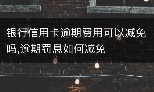 银行信用卡逾期费用可以减免吗,逾期罚息如何减免