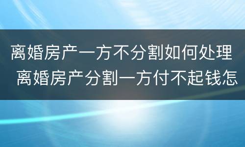 离婚房产一方不分割如何处理 离婚房产分割一方付不起钱怎么办