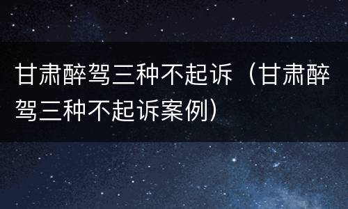 甘肃醉驾三种不起诉（甘肃醉驾三种不起诉案例）