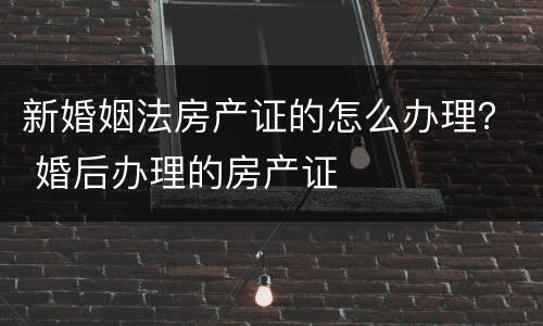 新婚姻法房产证的怎么办理？ 婚后办理的房产证