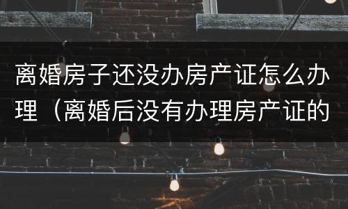 离婚房子还没办房产证怎么办理（离婚后没有办理房产证的房产怎么办理）