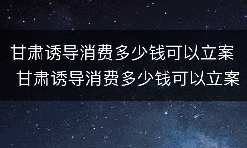甘肃诱导消费多少钱可以立案 甘肃诱导消费多少钱可以立案了
