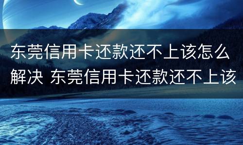 东莞信用卡还款还不上该怎么解决 东莞信用卡还款还不上该怎么解决问题