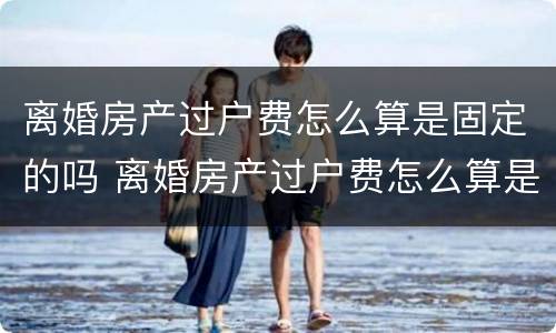 离婚房产过户费怎么算是固定的吗 离婚房产过户费怎么算是固定的吗江苏