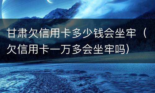甘肃欠信用卡多少钱会坐牢（欠信用卡一万多会坐牢吗）
