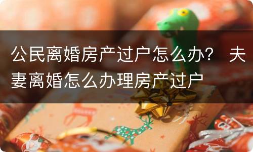 公民离婚房产过户怎么办？ 夫妻离婚怎么办理房产过户