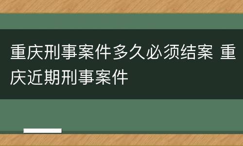 重庆刑事案件多久必须结案 重庆近期刑事案件