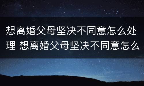 想离婚父母坚决不同意怎么处理 想离婚父母坚决不同意怎么处理好