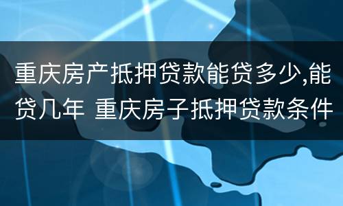 重庆房产抵押贷款能贷多少,能贷几年 重庆房子抵押贷款条件