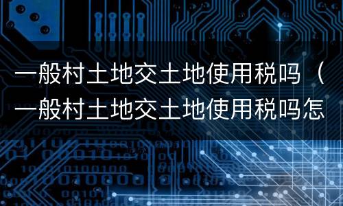 一般村土地交土地使用税吗（一般村土地交土地使用税吗怎么交）