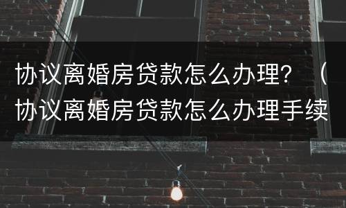 协议离婚房贷款怎么办理？（协议离婚房贷款怎么办理手续）