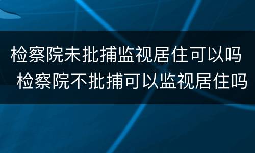 检察院未批捕监视居住可以吗 检察院不批捕可以监视居住吗
