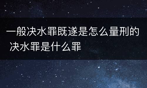 一般决水罪既遂是怎么量刑的 决水罪是什么罪
