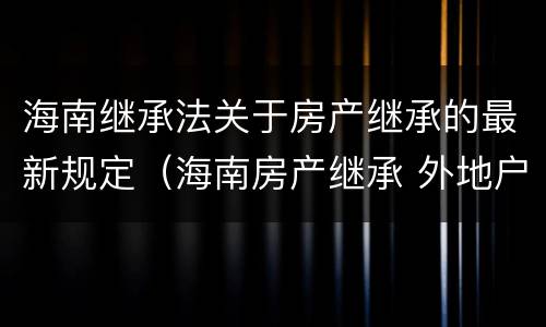 海南继承法关于房产继承的最新规定（海南房产继承 外地户口）