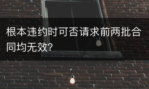 根本违约时可否请求前两批合同均无效？