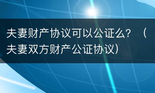 夫妻财产协议可以公证么？（夫妻双方财产公证协议）