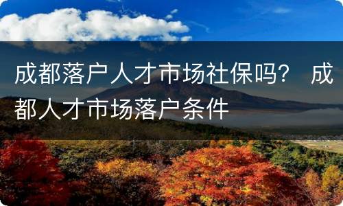成都落户人才市场社保吗？ 成都人才市场落户条件
