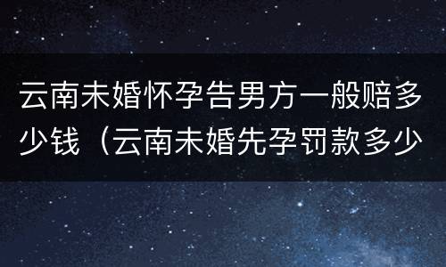 云南未婚怀孕告男方一般赔多少钱（云南未婚先孕罚款多少）