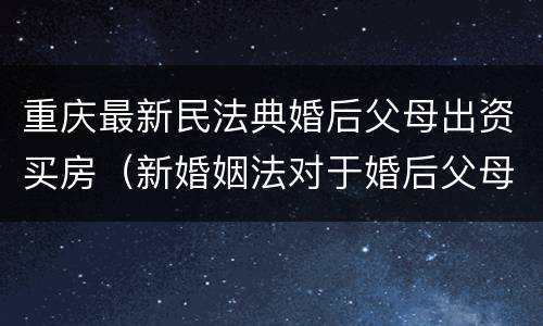 重庆最新民法典婚后父母出资买房（新婚姻法对于婚后父母出资买房的解读）