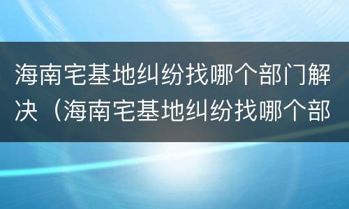 海南宅基地纠纷找哪个部门解决（海南宅基地纠纷找哪个部门解决最好）