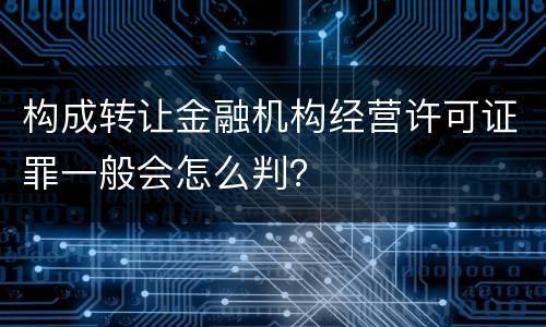 构成转让金融机构经营许可证罪一般会怎么判？