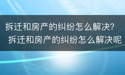 拆迁和房产的纠纷怎么解决？ 拆迁和房产的纠纷怎么解决呢