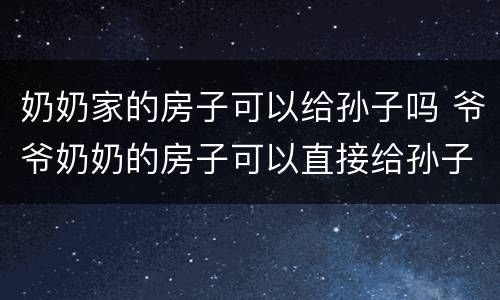 奶奶家的房子可以给孙子吗 爷爷奶奶的房子可以直接给孙子吗