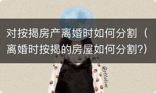 对按揭房产离婚时如何分割（离婚时按揭的房屋如何分割?）