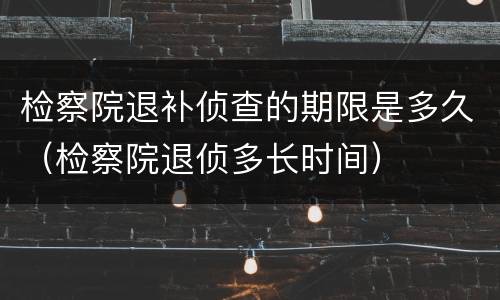 检察院退补侦查的期限是多久（检察院退侦多长时间）
