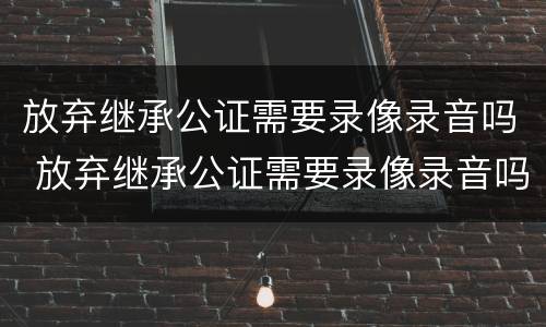 放弃继承公证需要录像录音吗 放弃继承公证需要录像录音吗怎么写